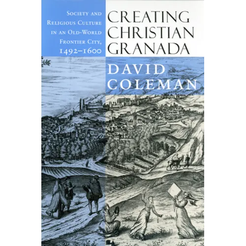Creating Christian Granada: Society and Religious Culture in an Old-World Frontier City, 1492-1600