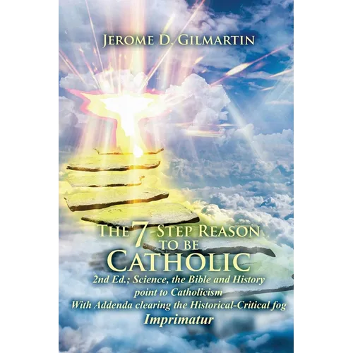 The 7-Step Reason to Be Catholic: 2nd Ed.; Science, the Bible and History Point to Catholicism with Addenda Clearing the Historical-Critical Fog Impri