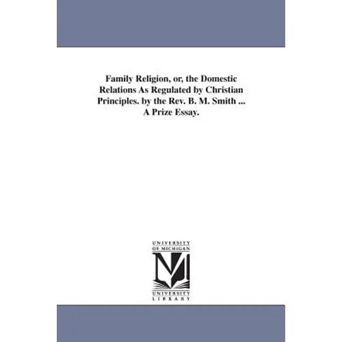 Family Religion, or, the Domestic Relations As Regulated by Christian Principles. by the Rev. B. M. Smith ... A Prize Essay.