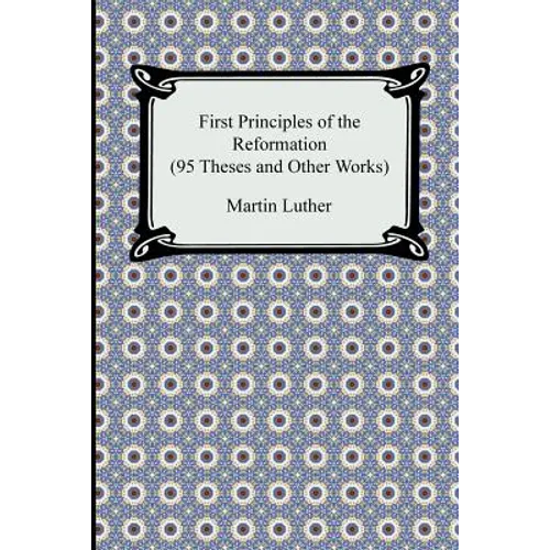 First Principles of the Reformation (95 Theses and Other Works)