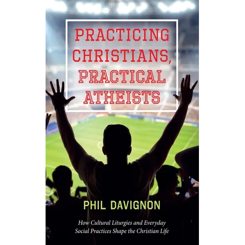 Practicing Christians, Practical Atheists: How Cultural Liturgies and Everyday Social Practices Shape the Christian Life