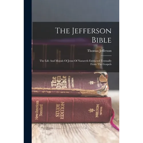 The Jefferson Bible: The Life And Morals Of Jesus Of Nazareth Extracted Textually From The Gospels