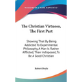 The Christian Virtuoso, The First Part: Showing That By Being Addicted To Experimental Philosophy, A Man Is Rather Afflicted, Than Indisposed, To Be A
