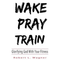 Wake Pray Train: Glorifying God With Your Fitness