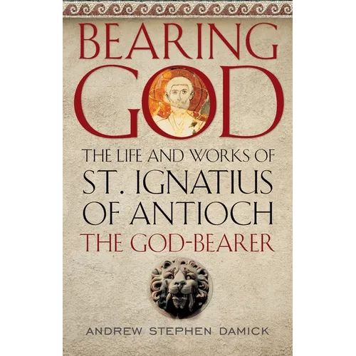 Bearing God: The Life and Works of St. Ignatius of Antioch, the God-Bearer