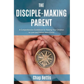 The Disciple-Making Parent: A Comprehensive Guidebook for Raising Your Children to Love and Follow Jesus Christ
