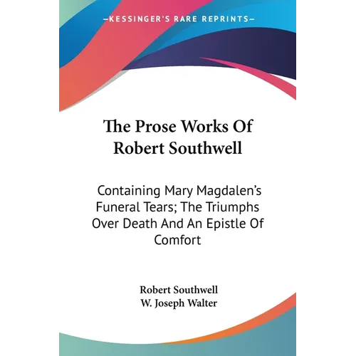 The Prose Works Of Robert Southwell: Containing Mary Magdalen's Funeral Tears; The Triumphs Over Death And An Epistle Of Comfort